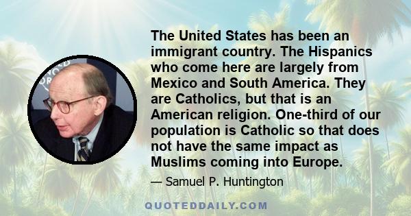 The United States has been an immigrant country. The Hispanics who come here are largely from Mexico and South America. They are Catholics, but that is an American religion. One-third of our population is Catholic so