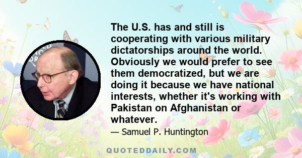 The U.S. has and still is cooperating with various military dictatorships around the world. Obviously we would prefer to see them democratized, but we are doing it because we have national interests, whether it's