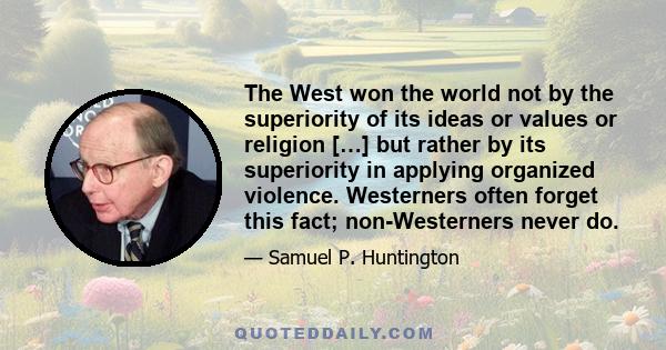 The West won the world not by the superiority of its ideas or values or religion […] but rather by its superiority in applying organized violence. Westerners often forget this fact; non-Westerners never do.