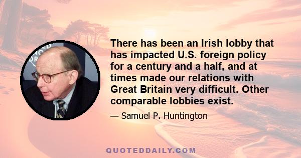 There has been an Irish lobby that has impacted U.S. foreign policy for a century and a half, and at times made our relations with Great Britain very difficult. Other comparable lobbies exist.