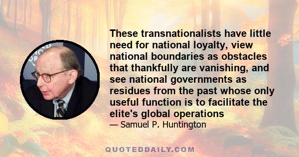 These transnationalists have little need for national loyalty, view national boundaries as obstacles that thankfully are vanishing, and see national governments as residues from the past whose only useful function is to 