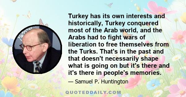 Turkey has its own interests and historically, Turkey conquered most of the Arab world, and the Arabs had to fight wars of liberation to free themselves from the Turks. That's in the past and that doesn't necessarily