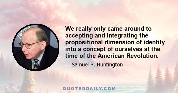 We really only came around to accepting and integrating the propositional dimension of identity into a concept of ourselves at the time of the American Revolution.