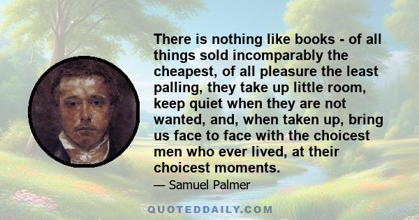 There is nothing like books - of all things sold incomparably the cheapest, of all pleasure the least palling, they take up little room, keep quiet when they are not wanted, and, when taken up, bring us face to face