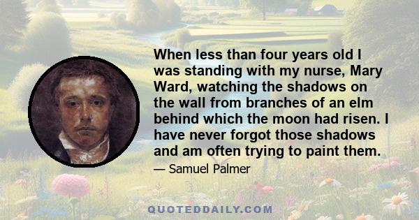 When less than four years old I was standing with my nurse, Mary Ward, watching the shadows on the wall from branches of an elm behind which the moon had risen. I have never forgot those shadows and am often trying to