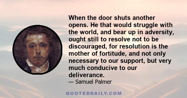 When the door shuts another opens. He that would struggle with the world, and bear up in adversity, ought still to resolve not to be discouraged, for resolution is the mother of fortitude, and not only necessary to our