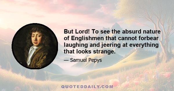 But Lord! To see the absurd nature of Englishmen that cannot forbear laughing and jeering at everything that looks strange.