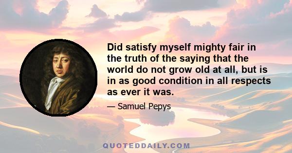 Did satisfy myself mighty fair in the truth of the saying that the world do not grow old at all, but is in as good condition in all respects as ever it was.