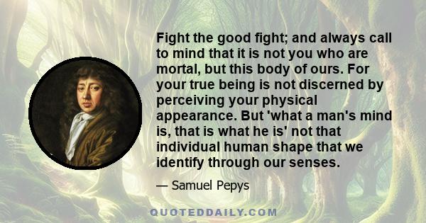 Fight the good fight; and always call to mind that it is not you who are mortal, but this body of ours. For your true being is not discerned by perceiving your physical appearance. But 'what a man's mind is, that is