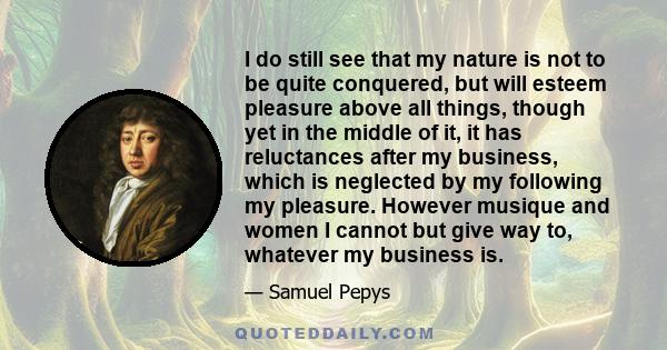 I do still see that my nature is not to be quite conquered, but will esteem pleasure above all things, though yet in the middle of it, it has reluctances after my business, which is neglected by my following my