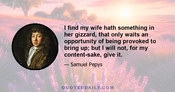 I find my wife hath something in her gizzard, that only waits an opportunity of being provoked to bring up; but I will not, for my content-sake, give it.