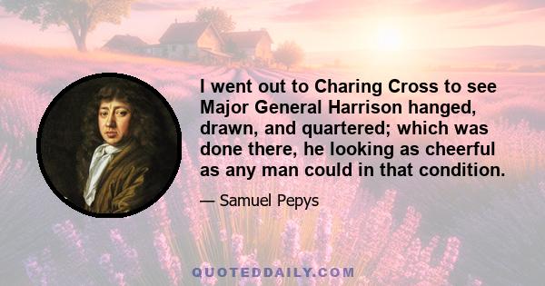 I went out to Charing Cross to see Major General Harrison hanged, drawn, and quartered; which was done there, he looking as cheerful as any man could in that condition.