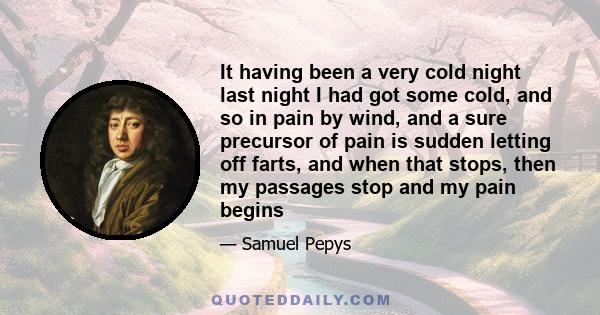 It having been a very cold night last night I had got some cold, and so in pain by wind, and a sure precursor of pain is sudden letting off farts, and when that stops, then my passages stop and my pain begins