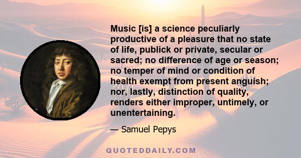 Music [is] a science peculiarly productive of a pleasure that no state of life, publick or private, secular or sacred; no difference of age or season; no temper of mind or condition of health exempt from present