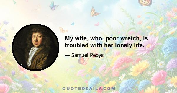 My wife, who, poor wretch, is troubled with her lonely life.