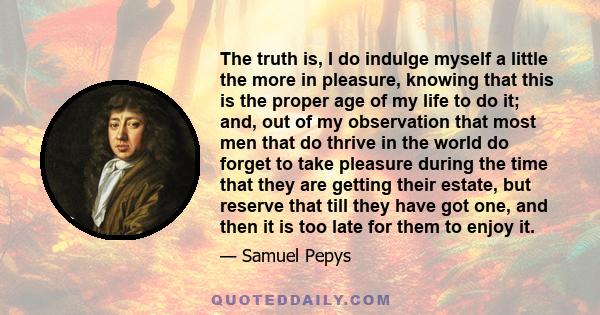 The truth is, I do indulge myself a little the more in pleasure, knowing that this is the proper age of my life to do it; and, out of my observation that most men that do thrive in the world do forget to take pleasure