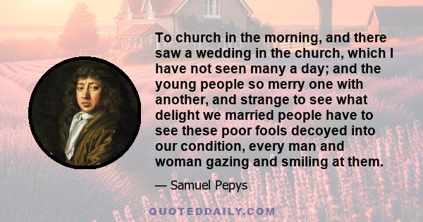 To church in the morning, and there saw a wedding in the church, which I have not seen many a day; and the young people so merry one with another, and strange to see what delight we married people have to see these poor 