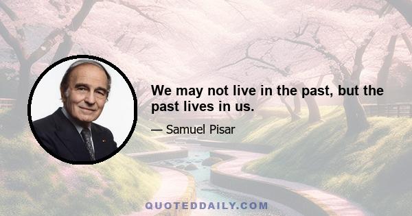 We may not live in the past, but the past lives in us.