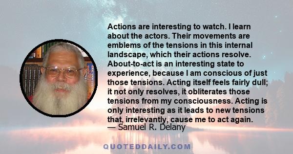 Actions are interesting to watch. I learn about the actors. Their movements are emblems of the tensions in this internal landscape, which their actions resolve. About-to-act is an interesting state to experience,