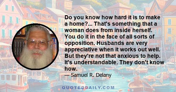 Do you know how hard it is to make a home?... That's something that a woman does from inside herself. You do it in the face of all sorts of opposition. Husbands are very appreciative when it works out well. But they're