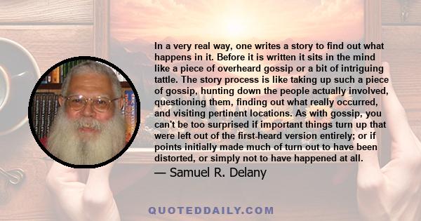 In a very real way, one writes a story to find out what happens in it. Before it is written it sits in the mind like a piece of overheard gossip or a bit of intriguing tattle. The story process is like taking up such a