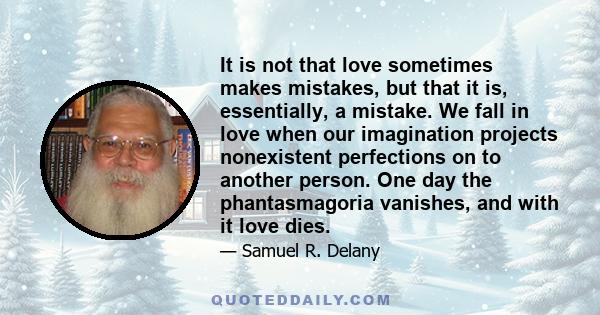 It is not that love sometimes makes mistakes, but that it is, essentially, a mistake. We fall in love when our imagination projects nonexistent perfections on to another person. One day the phantasmagoria vanishes, and