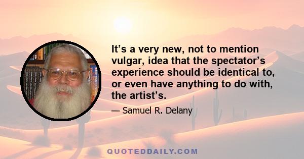 It’s a very new, not to mention vulgar, idea that the spectator’s experience should be identical to, or even have anything to do with, the artist’s.