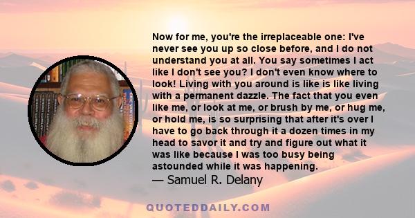 Now for me, you're the irreplaceable one: I've never see you up so close before, and I do not understand you at all. You say sometimes I act like I don't see you? I don't even know where to look! Living with you around