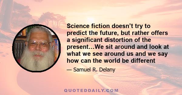 Science fiction doesn’t try to predict the future, but rather offers a significant distortion of the present…We sit around and look at what we see around us and we say how can the world be different