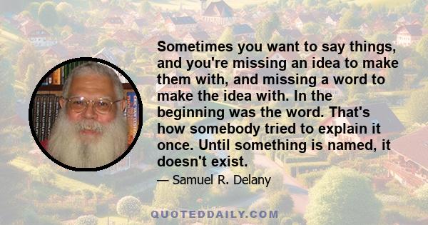 Sometimes you want to say things, and you're missing an idea to make them with, and missing a word to make the idea with. In the beginning was the word. That's how somebody tried to explain it once. Until something is