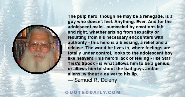 The pulp hero, though he may be a renegade, is a guy who doesn't feel. Anything. Ever. And for the adolescent male - pummeled by emotions left and right, whether arising from sexuality or resulting from his necessary