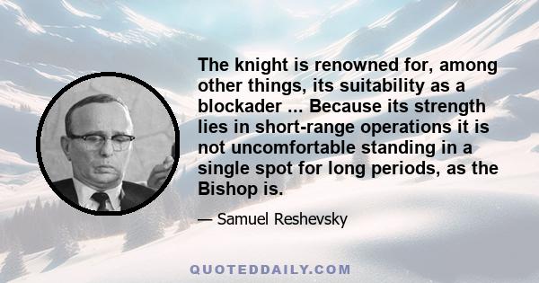 The knight is renowned for, among other things, its suitability as a blockader ... Because its strength lies in short-range operations it is not uncomfortable standing in a single spot for long periods, as the Bishop is.