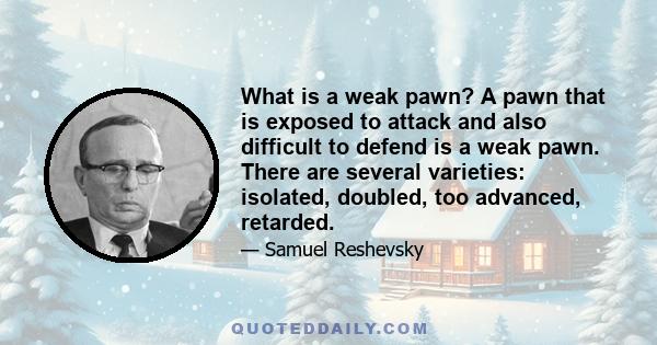 What is a weak pawn? A pawn that is exposed to attack and also difficult to defend is a weak pawn. There are several varieties: isolated, doubled, too advanced, retarded.