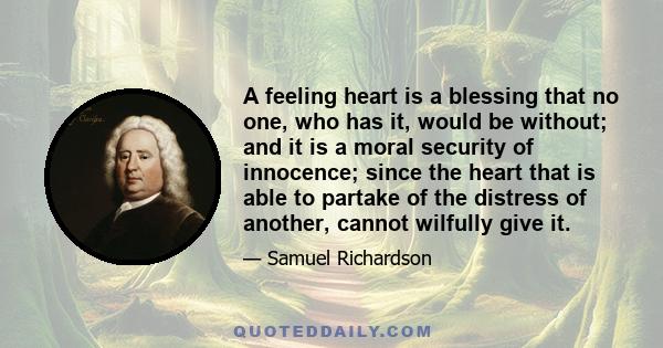 A feeling heart is a blessing that no one, who has it, would be without; and it is a moral security of innocence; since the heart that is able to partake of the distress of another, cannot wilfully give it.