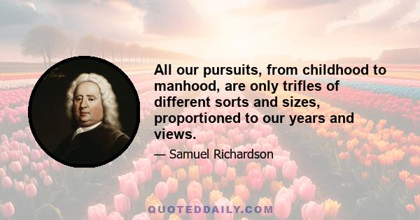 All our pursuits, from childhood to manhood, are only trifles of different sorts and sizes, proportioned to our years and views.