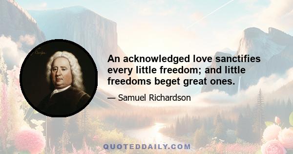 An acknowledged love sanctifies every little freedom; and little freedoms beget great ones.