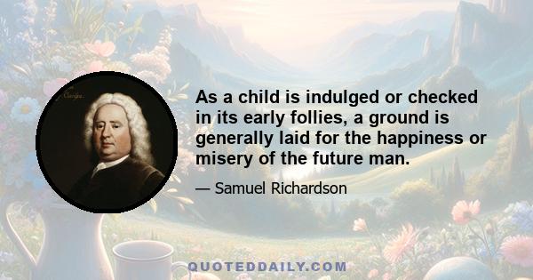 As a child is indulged or checked in its early follies, a ground is generally laid for the happiness or misery of the future man.