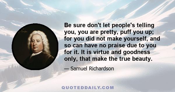 Be sure don't let people's telling you, you are pretty, puff you up; for you did not make yourself, and so can have no praise due to you for it. It is virtue and goodness only, that make the true beauty.