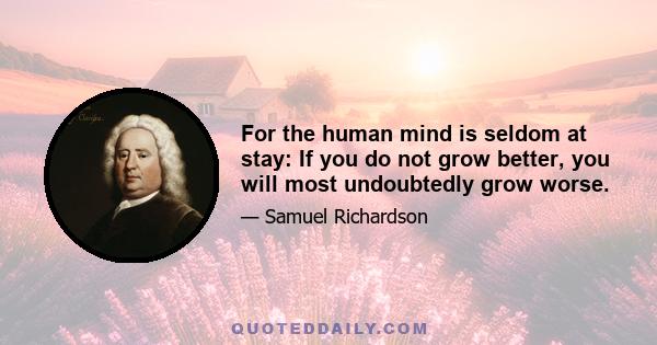 For the human mind is seldom at stay: If you do not grow better, you will most undoubtedly grow worse.