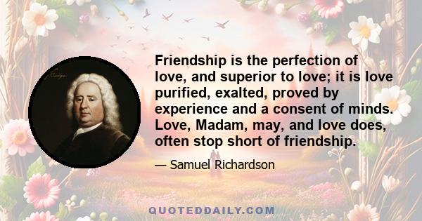 Friendship is the perfection of love, and superior to love; it is love purified, exalted, proved by experience and a consent of minds. Love, Madam, may, and love does, often stop short of friendship.