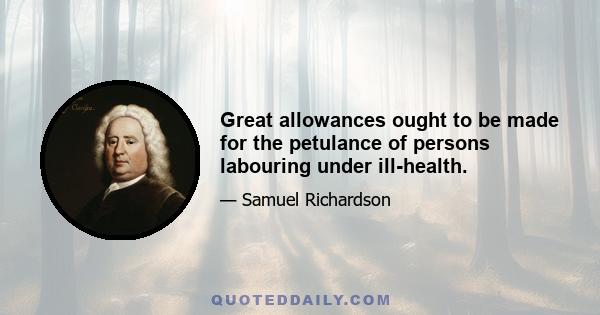 Great allowances ought to be made for the petulance of persons labouring under ill-health.