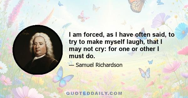 I am forced, as I have often said, to try to make myself laugh, that I may not cry: for one or other I must do.