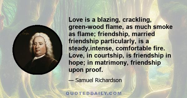 Love is a blazing, crackling, green-wood flame, as much smoke as flame; friendship, married friendship particularly, is a steady,intense, comfortable fire. Love, in courtship, is friendship in hope; in matrimony,