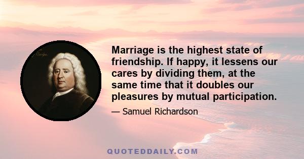 Marriage is the highest state of friendship. If happy, it lessens our cares by dividing them, at the same time that it doubles our pleasures by mutual participation.