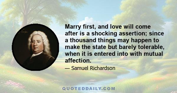 Marry first, and love will come after is a shocking assertion; since a thousand things may happen to make the state but barely tolerable, when it is entered into with mutual affection.