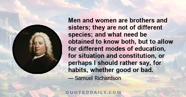 Men and women are brothers and sisters; they are not of different species; and what need be obtained to know both, but to allow for different modes of education, for situation and constitution, or perhaps I should