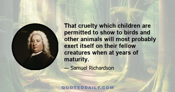 That cruelty which children are permitted to show to birds and other animals will most probably exert itself on their fellow creatures when at years of maturity.