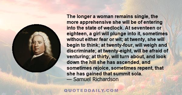 The longer a woman remains single, the more apprehensive she will be of entering into the state of wedlock. At seventeen or eighteen, a girl will plunge into it, sometimes without either fear or wit; at twenty, she will 