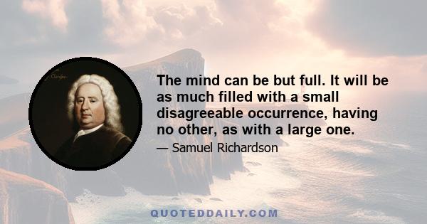 The mind can be but full. It will be as much filled with a small disagreeable occurrence, having no other, as with a large one.