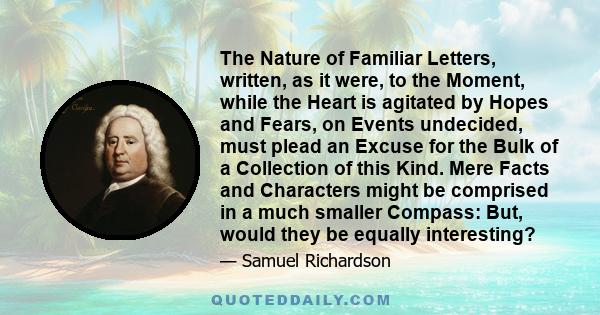 The Nature of Familiar Letters, written, as it were, to the Moment, while the Heart is agitated by Hopes and Fears, on Events undecided, must plead an Excuse for the Bulk of a Collection of this Kind. Mere Facts and